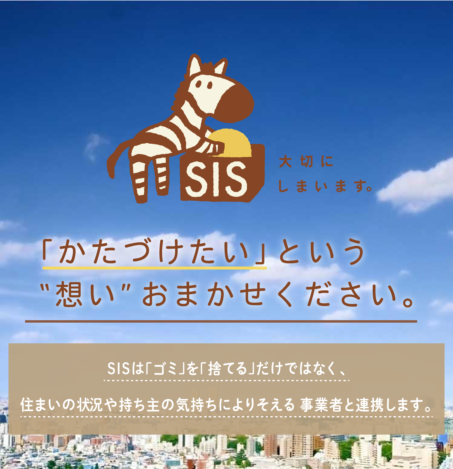 「かたづけたい」という”思い”おまかせください。SISは「ゴミ」を「捨てる」だけではなく、住まいの状況や持ち主の気持ちによりそえる事業者と連携します。地域密着型 安心信頼